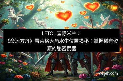 LETOU国际米兰：《命运方舟》雪莱格大角水牛位置揭秘：掌握稀有资源的秘密武器